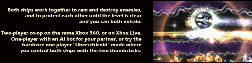 Both ships work together to ram and destroy enemies, and to protect each other until the level is clear and you can both exhale.  Two-player co-op on the same Xbox 360, or on Xbox Live.  One-player with an AI bot for your partner, or try the hardcore one-player 'Uberschizoid' mode where you control both ships with the two thumbsticks.